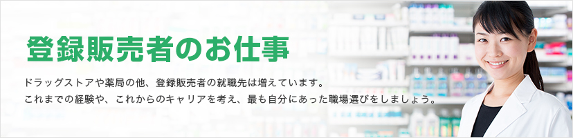 登録販売者のお仕事 ドラッグストアや薬局の他、登録販売者の就職先は増えています。これまでの経験や、これからのキャリアを考え、最も自分にあった職場選びをしましょう。