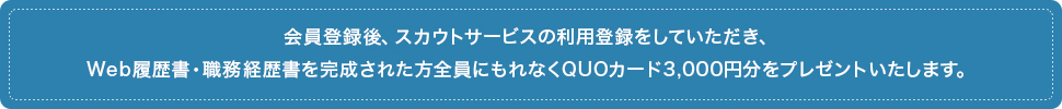 会員登録後、スカウトサービスの利用登録をしていただき、Web履歴書・職務経歴書を完成された方全員にもれなくQUOカード3,000円分をプレゼントいたします。