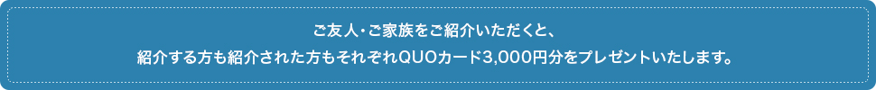 ご友人・ご家族をご紹介いただくと、紹介する方も紹介された方もそれぞれQUOカード3,000円分をプレゼントいたします。