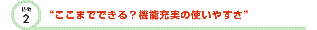特徴2 ここまでできる？機能充実の使いやすさ