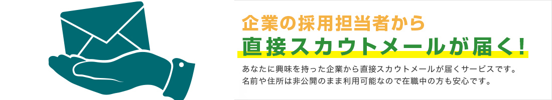 企業の採用担当者から直接スカウトメールが届く！あなたに興味を持った企業から直接スカウトメールが届くサービスです。名前や住所は非公開のまま利用可能なので在職中の方も安心です。