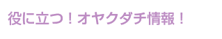 役に立つ！オヤクダチ情報！